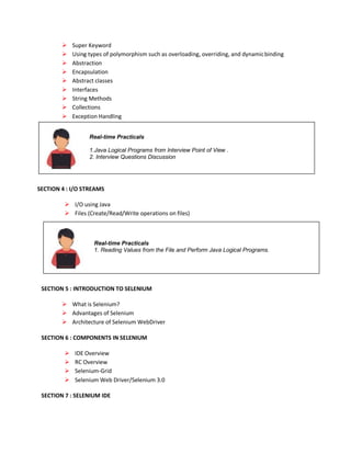 Real-time Practicals
1. Reading Values from the File and Perform Java Logical Programs.
Real-time Practicals
1.Java Logical Programs from Interview Point of View .
2. Interview Questions Discussion
 Super Keyword
 Using types of polymorphism such as overloading, overriding, and dynamicbinding
 Abstraction
 Encapsulation
 Abstract classes
 Interfaces
 String Methods
 Collections
 Exception Handling
SECTION 4 : I/O STREAMS
 I/O using Java
 Files (Create/Read/Write operations on files)
SECTION 5 : INTRODUCTION TO SELENIUM
 What is Selenium?
 Advantages of Selenium
 Architecture of Selenium WebDriver
SECTION 6 : COMPONENTS IN SELENIUM
 IDE Overview
 RC Overview
 Selenium-Grid
 Selenium Web Driver/Selenium 3.0
SECTION 7 : SELENIUM IDE
 