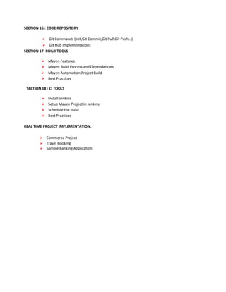 SECTION 16 : CODE REPOSITORY
 Git Commands (Init,Git Commit,Git Pull,Git Push ..)
 Git Hub Implementations
SECTION 17: BUILD TOOLS
 Maven Features
 Maven Build Process and Dependencies
 Maven Automation Project Build
 Best Practices
SECTION 18 : CI TOOLS
 Install Jenkins
 Setup Maven Project in Jenkins
 Schedule the build
 Best Practices
REAL TIME PROJECT IMPLEMENTATION:
 Commerce Project
 Travel Booking
 Sample Banking Application
 