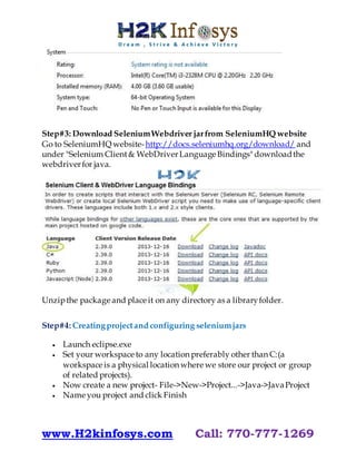 www.H2kinfosys.com Call: 770-777-1269
Step#3: Download SeleniumWebdriver jarfrom SeleniumHQ website
Go to SeleniumHQ website-http://docs.seleniumhq.org/download/ and
under "Selenium Client& WebDriverLanguage Bindings" downloadthe
webdriverfor java.
Unzipthe package and place it on any directory as a libraryfolder.
Step#4: Creatingprojectand configuring seleniumjars
 Launch eclipse.exe
 Set your workspace to any location preferably other than C:(a
workspace is a physical location where we store our project or group
of related projects).
 Now create a new project- File->New->Project...->Java->JavaProject
 Name you project and click Finish
 