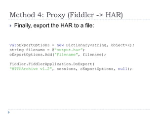 Method 4: Proxy (Fiddler -> HAR)Finally, export the HAR to a file:varoExportOptions = new Dictionary<string, object>();string filename = @"output.har”;oExportOptions.Add("Filename", filename);Fiddler.FiddlerApplication.DoExport("HTTPArchive v1.2", sessions, oExportOptions, null);