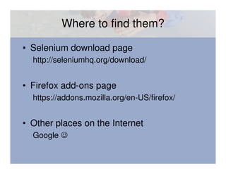 Where to find them?

• Selenium download page
  http://seleniumhq.org/download/


• Firefox add-ons page
  https://addons.mozilla.org/en-US/firefox/


• Other places on the Internet
  Google ☺
 