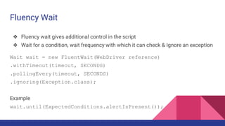 Fluency Wait
❖ Fluency wait gives additional control in the script
❖ Wait for a condition, wait frequency with which it can check & Ignore an exception
Wait wait = new FluentWait(WebDriver reference)
.withTimeout(timeout, SECONDS)
.pollingEvery(timeout, SECONDS)
.ignoring(Exception.class);
Example
wait.until(ExpectedConditions.alertIsPresent());
 