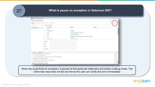 27 What is pause on exception in Selenium IDE?
When the script finds an exception, it pauses at that particular statement and enters a debug mode. The
entire test case does not fail and hence the user can rectify the error immediately
 
