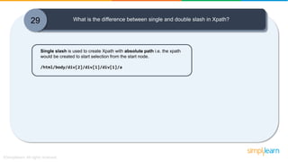 29 What is the difference between single and double slash in Xpath?
Single slash is used to create Xpath with absolute path i.e. the xpath
would be created to start selection from the start node.
/html/body/div[2]/div[1]/div[1]/a
 