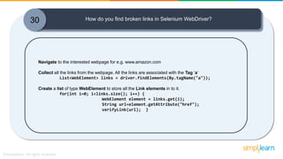 30 How do you find broken links in Selenium WebDriver?
Navigate to the interested webpage for e.g. www.amazon.com
Collect all the links from the webpage. All the links are associated with the Tag ‘a‘
List<WebElement> links = driver.findElements(By.tagName("a"));
Create a list of type WebElement to store all the Link elements in to it.
for(int i=0; i<links.size(); i++) {
WebElement element = links.get(i);
String url=element.getAttribute("href");
verifyLink(url); }
 