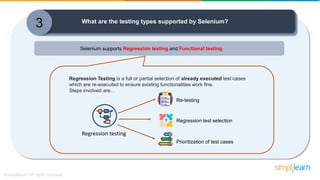 3 What are the testing types supported by Selenium?
Selenium supports Regression testing and Functional testing
Regression testing
Re-testing
Prioritization of test cases
Regression test selection
Regression Testing is a full or partial selection of already executed test cases
which are re-executed to ensure existing functionalities work fine.
Steps involved are…
 