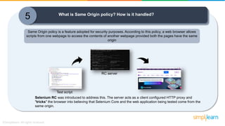 5 What is Same Origin policy? How is it handled?
Selenium RC was introduced to address this. The server acts as a client configured HTTP proxy and
"tricks" the browser into believing that Selenium Core and the web application being tested come from the
same origin.
RC server
Same Origin policy is a feature adopted for security purposes. According to this policy, a web browser allows
scripts from one webpage to access the contents of another webpage provided both the pages have the same
origin
Test script
 