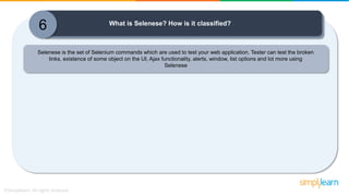 6 What is Selenese? How is it classified?
Selenese is the set of Selenium commands which are used to test your web application. Tester can test the broken
links, existence of some object on the UI, Ajax functionality, alerts, window, list options and lot more using
Selenese
 