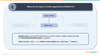 Implicit wait Fluent wait
8 What are the types of waits supported by WebDriver?
Types of Wait
Explicit wait
Explicit wait is used to tell the Web Driver to wait for certain conditions before throwing
an "ElementNotVisibleException" exception.
WebDriverWait wait = new WebDriverWait(WebDriver Reference, TimeOut);
 