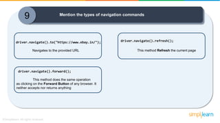 9 Mention the types of navigation commands
driver.navigate().to("https://www.ebay.in/");
Navigates to the provided URL
driver.navigate().refresh();
This method Refresh the current page
driver.navigate().forward();
This method does the same operation
as clicking on the Forward Button of any browser. It
neither accepts nor returns anything
 
