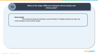 What is the major difference between driver.close() and
driver.quit()?
driver.close()
This command closes the browser’s current window. If multiple windows are open, the
current window of focus will be closed
10
 