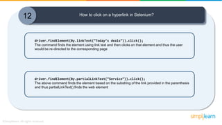12 How to click on a hyperlink in Selenium?
driver.findElement(By.linkText(“Today’s deals”)).click();
The command finds the element using link text and then clicks on that element and thus the user
would be re-directed to the corresponding page
driver.findElement(By.partialLinkText(“Service”)).click();
The above command finds the element based on the substring of the link provided in the parenthesis
and thus partialLinkText() finds the web element
 