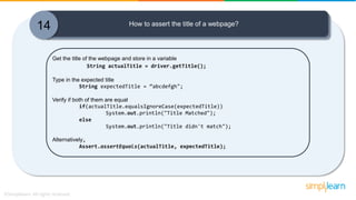 14 How to assert the title of a webpage?
Get the title of the webpage and store in a variable
String actualTitle = driver.getTitle();
Type in the expected title
String expectedTitle = “abcdefgh";
Verify if both of them are equal
if(actualTitle.equalsIgnoreCase(expectedTitle))
System.out.println("Title Matched");
else
System.out.println("Title didn't match");
Alternatively,
Assert.assertEquals(actualTitle, expectedTitle);
 