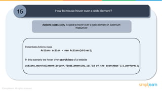 15 How to mouse hover over a web element?
Actions class utility is used to hover over a web element in Selenium
WebDriver
Instantiate Actions class
Actions action = new Actions(driver);
In this scenario we hover over search box of a website
actions.moveToElement(driver.findElement(By.id("id of the searchbox"))).perform();
 