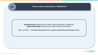 20 How to take screenshots in WebDriver?
TakeScreenshot interface can be used to take screenshots in WebDriver.
getScreenshotAs() method can be used to save the screenshot
File scrFile = ((TakeScreenshot)driver).getScreenshotAs(outputType.FILE);
 