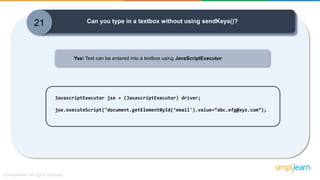 21 Can you type in a textbox without using sendKeys()?
Yes! Text can be entered into a textbox using JavaScriptExecutor
JavascriptExecutor jse = (JavascriptExecutor) driver;
jse.executeScript("document.getElementById(‘email').value=“abc.efg@xyz.com”);
 