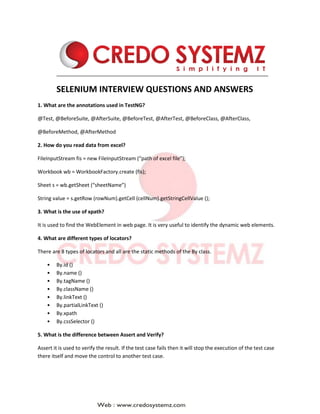SELENIUM INTERVIEW QUESTIONS AND ANSWERS
1. What are the annotations used in TestNG?
@Test, @BeforeSuite, @AfterSuite, @BeforeTest, @AfterTest, @BeforeClass, @AfterClass,
@BeforeMethod, @AfterMethod
2. How do you read data from excel?
FileInputStream fis = new FileInputStream (“path of excel file”);
Workbook wb = WorkbookFactory.create (fis);
Sheet s = wb.getSheet (“sheetName”)
String value = s.getRow (rowNum).getCell (cellNum).getStringCellValue ();
3. What is the use of xpath?
It is used to find the WebElement in web page. It is very useful to identify the dynamic web elements.
4. What are different types of locators?
There are 8 types of locators and all are the static methods of the By class.
• By.id ()
• By.name ()
• By.tagName ()
• By.className ()
• By.linkText ()
• By.partialLinkText ()
• By.xpath
• By.cssSelector ()
5. What is the difference between Assert and Verify?
Assert it is used to verify the result. If the test case fails then it will stop the execution of the test case
there itself and move the control to another test case.
 
