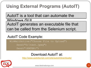Using External Programs (AutoIT)

AutoIT is a tool that can automate the
Windows GUI.
AutoIT generates an executable file that
can be called from the Selenium script.
AutoIT Code Example:
 WinWaitActive("Choose File to Upload")
      Send("D:test.jpeg")
      Send("{ENTER}")

                 Download AutoIT at:
         http://www.autoitscript.com/site/autoit/downloads/


                      www.destinationqa.com                   11
 