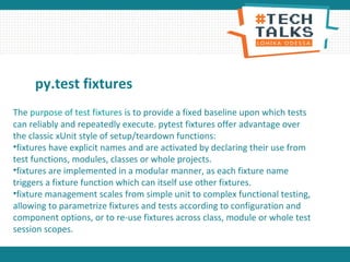 py.test fixtures
The purpose of test fixtures is to provide a fixed baseline upon which tests
can reliably and repeatedly execute. pytest fixtures offer advantage over
the classic xUnit style of setup/teardown functions:
•fixtures have explicit names and are activated by declaring their use from
test functions, modules, classes or whole projects.
•fixtures are implemented in a modular manner, as each fixture name
triggers a fixture function which can itself use other fixtures.
•fixture management scales from simple unit to complex functional testing,
allowing to parametrize fixtures and tests according to configuration and
component options, or to re-use fixtures across class, module or whole test
session scopes.
 