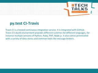 py.test CI-Travis
Travis CI is a hosted continuous integration service. It is integrated with GitHub.
Travis CI's build environment provides different runtimes for different languages, for
instance multiple versions of Python, Ruby, PHP, Node.js. It also comes preinstalled
with a variety of data stores and common tools like message brokers.
 