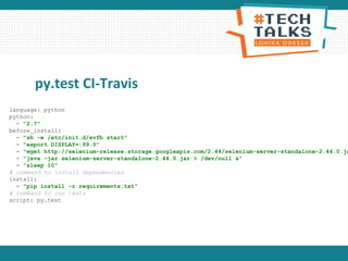 py.test CI-Travis
language: python
python:
- "2.7"
before_install:
- "sh -e /etc/init.d/xvfb start"
- "export DISPLAY=:99.0"
- "wget http://selenium-release.storage.googleapis.com/2.44/selenium-server-standalone-2.44.0.ja
- "java -jar selenium-server-standalone-2.44.0.jar > /dev/null &"
- "sleep 10"
# command to install dependencies
install:
- "pip install -r requirements.txt"
# command to run tests
script: py.test
 