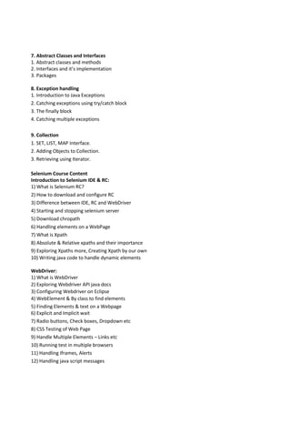 7. Abstract Classes and Interfaces
1. Abstract classes and methods
2. Interfaces and it’s implementation
3. Packages
8. Exception handling
1. Introduction to Java Exceptions
2. Catching exceptions using try/catch block
3. The finally block
4. Catching multiple exceptions
9. Collection
1. SET, LIST, MAP Interface.
2. Adding Objects to Collection.
3. Retrieving using Iterator.
Selenium Course Content
Introduction to Selenium IDE & RC:
1) What is Selenium RC?
2) How to download and configure RC
3) Difference between IDE, RC and WebDriver
4) Starting and stopping selenium server
5) Download chropath
6) Handling elements on a WebPage
7) What is Xpath
8) Absolute & Relative xpaths and their importance
9) Exploring Xpaths more, Creating Xpath by our own
10) Writing java code to handle dynamic elements
WebDriver:
1) What is WebDriver
2) Exploring Webdriver API java docs
3) Configuring Webdriver on Eclipse
4) WebElement & By class to find elements
5) Finding Elements & text on a Webpage
6) Explicit and Implicit wait
7) Radio buttons, Check boxes, Dropdown etc
8) CSS Testing of Web Page
9) Handle Multiple Elements – Links etc
10) Running test in multiple browsers
11) Handling Iframes, Alerts
12) Handling java script messages
 