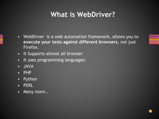 What is WebDriver?
• WebDriver is a web automation framework, allows you to
execute your tests against different browsers, not just
Firefox.
• It Supports almost all browser
• It uses programming languages:
• JAVA
• PHP
• Python
• PERL
• Many more..
 