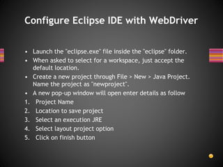 • Launch the "eclipse.exe" file inside the "eclipse" folder.
• When asked to select for a workspace, just accept the
default location.
• Create a new project through File > New > Java Project.
Name the project as "newproject".
• A new pop-up window will open enter details as follow
1. Project Name
2. Location to save project
3. Select an execution JRE
4. Select layout project option
5. Click on finish button
Configure Eclipse IDE with WebDriver
 