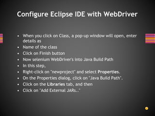 • When you click on Class, a pop-up window will open, enter
details as
• Name of the class
• Click on Finish button
• Now selenium WebDriver's into Java Build Path
• In this step,
• Right-click on "newproject" and select Properties.
• On the Properties dialog, click on "Java Build Path".
• Click on the Libraries tab, and then
• Click on "Add External JARs.."
Configure Eclipse IDE with WebDriver
 