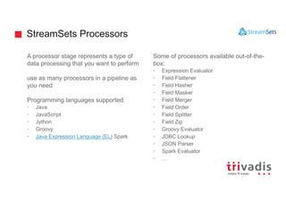 StreamSets Processors
A processor stage represents a type of
data processing that you want to perform
use as many processors in a pipeline as
you need
Programming languages supported
• Java
• JavaScript
• Jython
• Groovy
• Java Expression Language (EL) Spark
Some of processors available out-of-the-
box:
• Expression Evaluator
• Field Flattener
• Field Hasher
• Field Masker
• Field Merger
• Field Order
• Field Splitter
• Field Zip
• Groovy Evaluator
• JDBC Lookup
• JSON Parser
• Spark Evaluator
• …
 