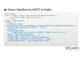 Demo: Dataflow for MQTT to Kafka
#!/bin/bash
curl -X "POST" "http://192.168.69.138:8083/connectors" 
-H "Content-Type: application/json" 
-d $'{
"name": "mqtt-source",
"config": {
"connector.class":
"com.datamountaineer.streamreactor.connect.mqtt.source.MqttSourceConnector",
"connect.mqtt.connection.timeout": "1000",
"tasks.max": "1",
"connect.mqtt.kcql":
"INSERT INTO truck_position SELECT * FROM truck/+/position",
"name": "MqttSourceConnector",
"connect.mqtt.service.quality": "0",
"connect.mqtt.client.id": "tm-mqtt-connect-01",
"connect.mqtt.converter.throw.on.error": "true",
"connect.mqtt.hosts": "tcp://mosquitto-1:1883"
}
}'
 
