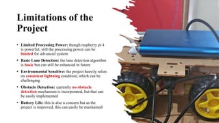 Limitations of the
Project
• Limited Processing Power: though raspberry pi 4
is powerful, still the processing power can be
limited for advanced system
• Basic Lane Detection: the lane detection algorithm
is basic but can still be enhanced in future
• Environmental Sensitive: the project heavily relies
on consistent lightning condition, which can be
challenging
• Obstacle Detection: currently no obstacle
detection mechanism is incorporated, but that can
be easily implemented
• Battery Life: this is also a concern but as the
project is improved, this can easily be maintained
 