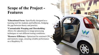 Scope of the Project -
Features
•Educational Focus: Specifically designed as a
learning tool for students and hobbyists, bridging
the gap between theory and practice.
•Customizable Warping and Thresholding:
Allows for adjustments to image processing
techniques to suit different testing conditions.
•Resource Efficiency: Optimized for minimal CPU
and memory usage, ensuring reliable performance
on a Raspberry Pi.
This Photo by Unknown Author is licensed under CC BY
 