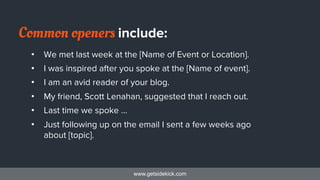 www.getsidekick.com
Common openers include:
•  We met last week at the [Name of Event or Location].
•  I was inspired after you spoke at the [Name of event].
•  I am an avid reader of your blog.
•  My friend, Scott Lenahan, suggested that I reach out.
•  Last time we spoke …
•  Just following up on the email I sent a few weeks ago
about [topic].
 