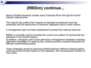 (RBSim)  continue.. . Randy Gimblett develops studies about Colorado River through the Grand Canyon national park.  This natural site suffers from impacts of repeated recreational uses like campsites and the destruction of sensitive vegetation due to many visitors. A management plan has been established to protect the national resource.  RBSim is currently used to simulate the current use pattern of commercial tour operators in the Grand Canyon.  In addition, managers wish to test alternative management strategies including alternative timetables for starting trips, booking specific riverside campsites for different sized boating parties.  These strategies aimed of reducing conflicts between different boating parties, reducing environmental impact on river beaches, and increasing the number of river users. 