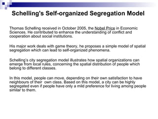 Schelling's Self-organized Segregation Model   Thomas Schelling received in October 2005, the  Nobel Price  in Economic Sciences. He contributed to enhance the understanding of conflict and cooperation about social institutions. His major work deals with game theory, he proposes a simple model of spatial segregation which can lead to self-organized phenomena.  Schelling’s city segregation model illustrates how spatial organizations can emerge from local rules, concerning the spatial distribution of people which belong to different classes.  In this model, people can move, depending on their own satisfaction to have neighbours of their  own class. Based on this model, a city can be highly segregated even if people have only a mild preference for living among people similar to them. 