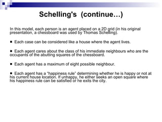 Schelling's  (continue…) In this model, each person is an agent placed on a 2D grid (in his original presentation, a chessboard was used by Thomas Schelling).  Each case can be considered like a house where the agent lives.  Each agent cares about the class of his immediate neighbours who are the occupants of the abutting squares of the chessboard.  Each agent has a maximum of eight possible neighbour.  Each agent has a “happiness rule” determining whether he is happy or not at his current house location. If unhappy, he either seeks an open square where his happiness rule can be satisfied or he exits the city.  