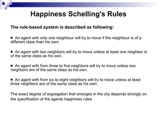 Happiness Schelling's Rules  The rule-based system is described as following: An agent with only one neighbour will try to move if the neighbour is of a different class than his own. An  agent  with two neighbors will try to move unless at least one neighbor is of the same class as his own. An agent  with  from three to five neighbors will try to move unless two neighbors are of the same class as his own. An  agent  with from six to eight neighbors will try to move unless at least three neighbors are of the same class as his own.  The exact degree of segregation that emerges in the city depends strongly on the specification of the agents happiness rules   
