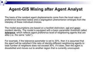 Agent-GIS Mixing after Agent Analyst   The basis of the resident agent displacements come from the local rules of preference described below and a segregation phenomenon emerges from the interplay of these individual choices.  The model assumptions are based on a twofold distinction,  red  and  green  resident identity. The model is equipped with a basic parameter threshold called  tolerance , which reflects agent preference level of neighboring agents that are alike (i.e. the same “color”).  For example, if the tolerance parameter is set to 30%, then it is assumed that the agent will be satisfied if the ratio of identity-different neighboring agents to total number of neighbors does not exceed 30%. If it does, then the agent is dissatisfied and moves out to another region that is currently unoccupied.   