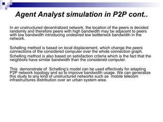 Agent Analyst simulation in P2P cont.. In an unstructured decentralized network, the location of the peers is decided randomly and therefore peers with high bandwidth may be adjacent to peers with low bandwidth introducing undesired low bottleneck bandwidth in the network.  Schelling method is based on local displacement, which change the peers connections of the considered computer over the whole connection graph.  Schelling method is also based on satisfaction criteria which is the fact that the neighbors have similar bandwidth than the considered computer.  This  demonstrate of  Schelling’s model can be used effectively for adapting P2P network topology and so to improve bandwidth usage. We can generalize this study to any kind of unstructured networks such as  mobile telecom infrastructures distribution over an urban system area. 