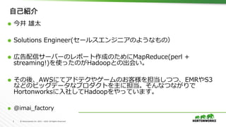 2	 ©	Hortonworks	Inc.	2011	–	2016.	All	Rights	Reserved	
自己紹介
Ã  今井 雄太
Ã  Solutions Engineer(セールスエンジニアのようなもの）
Ã  広告配信サーバーのレポート作成のためにMapReduce(perl +
streaming!)を使ったのがHadoopとの出会い。
Ã  その後、AWSにてアドテクやゲームのお客様を担当しつつ、EMRやS3
などのビッグデータなプロダクトを主に担当。そんなつながりで
Hortonworksに⼊社してHadoopをやっています。
Ã  @imai_factory
 