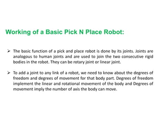 Working of a Basic Pick N Place Robot:
 The basic function of a pick and place robot is done by its joints. Joints are
analogous to human joints and are used to join the two consecutive rigid
bodies in the robot. They can be rotary joint or linear joint.
 To add a joint to any link of a robot, we need to know about the degrees of
freedom and degrees of movement for that body part. Degrees of freedom
implement the linear and rotational movement of the body and Degrees of
movement imply the number of axis the body can move.
 