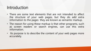 Introduction
• There are some text elements that are not intended to affect
the structure of your web pages, but they do add extra
information to the pages they are known as semantic markup.
• The reason for using these markup is that other programs, such
as screen readers or search engines, can use this extra
information.
• Its purpose is to describe the content of your web pages more
accurately.
 