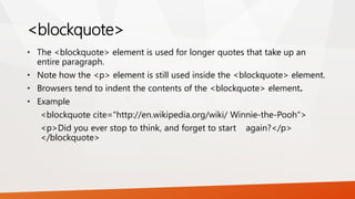 <blockquote>
• The <blockquote> element is used for longer quotes that take up an
entire paragraph.
• Note how the <p> element is still used inside the <blockquote> element.
• Browsers tend to indent the contents of the <blockquote> element.
• Example
<blockquote cite="http://en.wikipedia.org/wiki/ Winnie-the-Pooh">
<p>Did you ever stop to think, and forget to start again?</p>
</blockquote>
 
