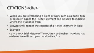 CITATIONS<cite>
• When you are referencing a piece of work such as a book, film
or research paper, the <cite> element can be used to indicate
where the citation is from.
• Browsers will render the content of a <cite> element in italic
• Example
<p><cite>A Brief History of Time</cite> by Stephen Hawking has
sold over ten million copies worldwide.</p>
 