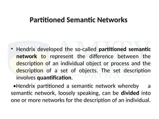 Partitioned Semantic Networks
• Hendrix developed the so-called partitioned semantic
network to represent the difference between the
description of an individual object or process and the
description of a set of objects. The set description
involves quantification.
•Hendrix partitioned a semantic network whereby a
semantic network, loosely speaking, can be divided into
one or more networks for the description of an individual.
 