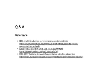 Q & AQ & A
ReferenceReference
[1]
[2]
[3]
A brief introduction to recent segmentation methods
(https://www.slideshare.net/mitmul/a-brief-introduction-to-recent-
segmentation-methods)
关于FCN 论⽂中的Shift-and-stitch 的详尽解释
(https://www.jianshu.com/p/e534e2be5d7d)
A 2017 Guide to Semantic Segmentation with Deep Learning
(http://blog.qure.ai/notes/semantic-segmentation-deep-learning-review)
 
