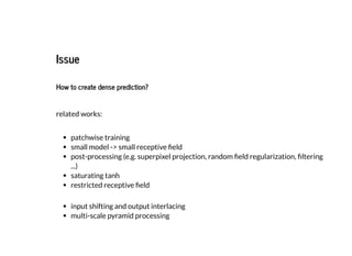 IssueIssue
How to create dense prediction?
related works:
patchwise training
small model -> small receptive eld
post-processing (e.g. superpixel projection, random eld regularization, ltering
...)
saturating tanh
restricted receptive eld
input shifting and output interlacing
multi-scale pyramid processing
 
