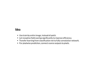 IdeaIdea
Use train by entire image, instead of patch.
Let receptive eld overlap signi cantly to improve ef ciency.
Transfer learning from classi cation net to fully convolution network.
For pixelwise prediction, connect coarse outputs to pixels.
 
