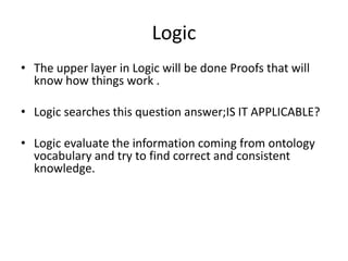 Logic
• The upper layer in Logic will be done Proofs that will
  know how things work .

• Logic searches this question answer;IS IT APPLICABLE?

• Logic evaluate the information coming from ontology
  vocabulary and try to find correct and consistent
  knowledge.
 